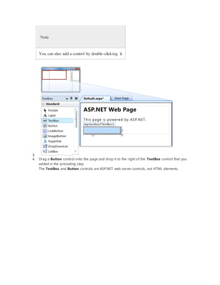 Note
You can also add a control by double-clicking it.
3.
4. Drag a Button control onto the page and drop it to the right of the TextBox control that you
added in the preceding step.
The TextBox and Button controls are ASP.NET web server controls, not HTML elements.
 