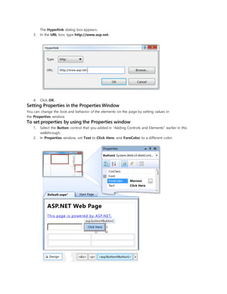 The Hyperlink dialog box appears.
3. In the URL box, type http://www.asp.net.
4. Click OK.
Setting Properties in the Properties Window
You can change the look and behavior of the elements on the page by setting values in
the Properties window.
To set properties by using the Properties window
1. Select the Button control that you added in "Adding Controls and Elements" earlier in this
walkthrough.
2. In Properties window, set Text to Click Here, and ForeColor to a different color.
 