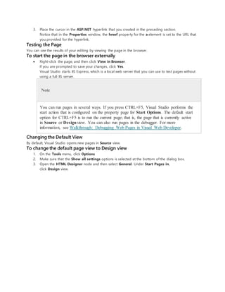 3. Place the cursor in the ASP.NET hyperlink that you created in the preceding section.
Notice that in the Properties window, the hreef property for the a element is set to the URL that
you provided for the hyperlink.
Testing the Page
You can see the results of your editing by viewing the page in the browser.
To start the page in the browser externally
 Right-click the page, and then click View in Browser.
If you are prompted to save your changes, click Yes.
Visual Studio starts IIS Express, which is a local web server that you can use to test pages without
using a full IIS server.
Note
You can run pages in several ways. If you press CTRL+F5, Visual Studio performs the
start action that is configured on the property page for Start Options. The default start
option for CTRL+F5 is to run the current page; that is, the page that is currently active
in Source or Designview. You can also run pages in the debugger. For more
information, see Walkthrough: Debugging Web Pages in Visual Web Developer.
Changing the Default View
By default, Visual Studio opens new pages in Source view.
To change the default page view to Design view
1. On the Tools menu, click Options
2. Make sure that the Show all settings options is selected at the bottom of the dialog box.
3. Open the HTML Designer node and then select General. Under Start Pages in,
click Design view.
 