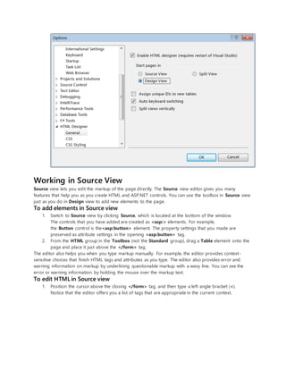 Working in Source View
Source view lets you edit the markup of the page directly. The Source view editor gives you many
features that help you as you create HTML and ASP.NET controls. You can use the toolbox in Source view
just as you do in Design view to add new elements to the page.
To add elements in Source view
1. Switch to Source view by clicking Source, which is located at the bottom of the window.
The controls that you have added are created as <asp:> elements. For example,
the Button control is the<asp:button> element. The property settings that you made are
preserved as attribute settings in the opening <asp:button> tag.
2. From the HTML group in the Toolbox (not the Standard group), drag a Table element onto the
page and place it just above the </form> tag.
The editor also helps you when you type markup manually. For example, the editor provides context-
sensitive choices that finish HTML tags and attributes as you type. The editor also provides error and
warning information on markup by underlining questionable markup with a wavy line. You can see the
error or warning information by holding the mouse over the markup text.
To edit HTML in Source view
1. Position the cursor above the closing </form> tag, and then type a left angle bracket (<).
Notice that the editor offers you a list of tags that are appropriate in the current context.
 