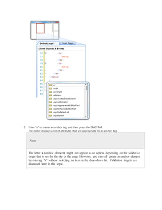 2. Enter "a" to create an anchor tag, and then press the SPACEBAR.
The editor displays a list of attributes that are appropriate for an anchor tag.
Note
The letter a (anchor element) might not appear as an option, depending on the validation
target that is set for the site or the page. However, you can still create an anchor element
by entering "a" without selecting an item in the drop-down list. Validation targets are
discussed later in this topic.
 