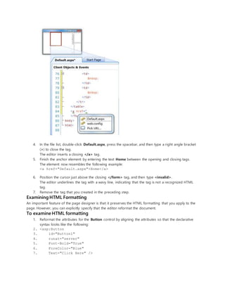 4. In the file list, double-click Default.aspx, press the spacebar, and then type a right angle bracket
(>) to close the tag.
The editor inserts a closing </a> tag.
5. Finish the anchor element by entering the text Home between the opening and closing tags.
The element now resembles the following example:
<a href="Default.aspx">Home</a>
6. Position the cursor just above the closing </form> tag, and then type <invalid>.
The editor underlines the tag with a wavy line, indicating that the tag is not a recognized HTML
tag.
7. Remove the tag that you created in the preceding step.
Examining HTML Formatting
An important feature of the page designer is that it preserves the HTML formatting that you apply to the
page. However, you can explicitly specify that the editor reformat the document.
To examine HTML formatting
1. Reformat the attributes for the Button control by aligning the attributes so that the declarative
syntax looks like the following:
2. <asp:Button
3. id="Button1"
4. runat="server"
5. Font-Bold="True"
6. ForeColor="Blue"
7. Text="Click Here" />
 