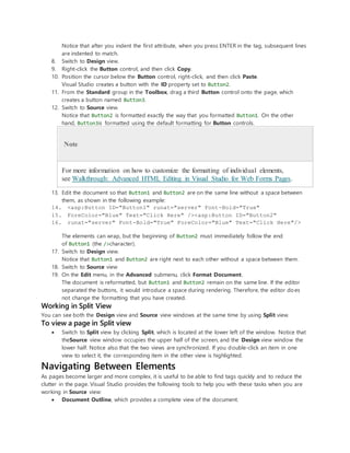 Notice that after you indent the first attribute, when you press ENTER in the tag, subsequent lines
are indented to match.
8. Switch to Design view.
9. Right-click the Button control, and then click Copy.
10. Position the cursor below the Button control, right-click, and then click Paste.
Visual Studio creates a button with the ID property set to Button2.
11. From the Standard group in the Toolbox, drag a third Button control onto the page, which
creates a button named Button3.
12. Switch to Source view.
Notice that Button2 is formatted exactly the way that you formatted Button1. On the other
hand, Button3is formatted using the default formatting for Button controls.
Note
For more information on how to customize the formatting of individual elements,
see Walkthrough: Advanced HTML Editing in Visual Studio for Web Forms Pages.
13. Edit the document so that Button1 and Button2 are on the same line without a space between
them, as shown in the following example:
14. <asp:Button ID="Button1" runat="server" Font-Bold="True"
15. ForeColor="Blue" Text="Click Here" /><asp:Button ID="Button2"
16. runat="server" Font-Bold="True" ForeColor="Blue" Text="Click Here"/>
The elements can wrap, but the beginning of Button2 must immediately follow the end
of Button1 (the />character).
17. Switch to Design view.
Notice that Button1 and Button2 are right next to each other without a space between them.
18. Switch to Source view
19. On the Edit menu, in the Advanced submenu, click Format Document.
The document is reformatted, but Button1 and Button2 remain on the same line. If the editor
separated the buttons, it would introduce a space during rendering. Therefore, the editor does
not change the formatting that you have created.
Working in Split View
You can see both the Design view and Source view windows at the same time by using Split view.
To view a page in Split view
 Switch to Split view by clicking Split, which is located at the lower left of the window. Notice that
theSource view window occupies the upper half of the screen, and the Design view window the
lower half. Notice also that the two views are synchronized. If you double-click an item in one
view to select it, the corresponding item in the other view is highlighted.
Navigating Between Elements
As pages become larger and more complex, it is useful to be able to find tags quickly and to reduce the
clutter in the page. Visual Studio provides the following tools to help you with these tasks when you are
working in Source view:
 Document Outline, which provides a complete view of the document.
 