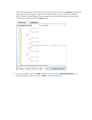 Notice the tag navigator at the bottom of the window, which shows the <asp:button> tag and its
parent tags. The tag navigator includes the ID of the element, if any, so that you can identify
which element is being displayed. The tag navigator also displays the assigned cascading style
sheet, if any, that was set with the Classattribute.
2. In the tag navigator, click the <table> tag that is closest to the <asp:button#Button4> tag.
The tag navigator moves to the inner <table> element and selects it.
 