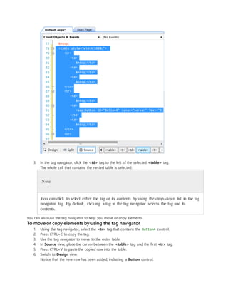 3. In the tag navigator, click the <td> tag to the left of the selected <table> tag.
The whole cell that contains the nested table is selected.
Note
You can click to select either the tag or its contents by using the drop-down list in the tag
navigator tag. By default, clicking a tag in the tag navigator selects the tag and its
contents.
You can also use the tag navigator to help you move or copy elements.
To move or copy elements by using the tag navigator
1. Using the tag navigator, select the <tr> tag that contains the Button4 control.
2. Press CTRL+C to copy the tag.
3. Use the tag navigator to move to the outer table.
4. In Source view, place the cursor between the <table> tag and the first <tr> tag.
5. Press CTRL+V to paste the copied row into the table.
6. Switch to Design view.
Notice that the new row has been added, including a Button control.
 