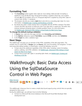 Formatting Text
 The Formatting toolbar applies inline styles for most settings. Bold and italic formatting is
applied by using the b and i tags. Paragraph formatting is applied a block tag, such as p (for
normal), pre (for formatted), and so on. Paragraph alignment is applied by using inline styles to
conform with XHTML 1.1 standards.
 The designer also lets you create a style block and a link to a cascading style sheet. For more
information, seeWalkthrough: Creating and Modifying a CSS File.
 By default, the editor creates markup that is compatible with the XHTML5 standard. The editor
converts all HTML tag names to lowercase, even if you type them in uppercase. The editor also
encloses attribute (property) values in double quotation marks. For more information,
see Walkthrough: Advanced HTML Editing in Visual Studio for Web Forms Pages.
To change the default markup validation
1. In Source view, right-click the page, and then click Formatting and Validation.
2. In the Options dialog box, expand Text Editor, expand HTML, and then click Validation.
3. In the Target list, enter a validation type.
Next Steps
This walkthrough has given you an overview of the HTML capabilities of the web page editor. This
includes how to create HTML in Design view and Source view, basic formatting, and navigation. To learn
more about the editing facilities in Visual Studio, consult the following resources.
 To learn about the additional capabilities of the HTML editor, including custom formatting
options, outlining, and HTML validation, see Walkthrough: Advanced HTML Editing in Visual
Studio for Web Forms Pages.
 To learn how to work with styles in cascading style sheets, see Walkthrough: Creating and
Modifying a CSS File.
Walkthrough: Basic Data Access
Using the SqlDataSource
Control in Web Pages
Other Versions
This walkthrough shows you how to create a simple data-bound page by using controls that are specially
designed for data access.
During this walkthrough, you will learn how to do the following:
 Connect to a Microsoft SQL Server database in the Microsoft Visual Web Developer Web
development tool.
 
