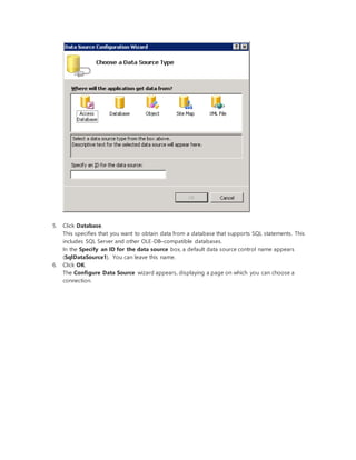 5. Click Database.
This specifies that you want to obtain data from a database that supports SQL statements. This
includes SQL Server and other OLE-DB–compatible databases.
In the Specify an ID for the data source box, a default data source control name appears
(SqlDataSource1). You can leave this name.
6. Click OK.
The Configure Data Source wizard appears, displaying a page on which you can choose a
connection.
 