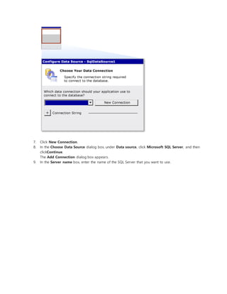 7. Click New Connection.
8. In the Choose Data Source dialog box, under Data source, click Microsoft SQL Server, and then
clickContinue.
The Add Connection dialog box appears.
9. In the Server name box, enter the name of the SQL Server that you want to use.
 