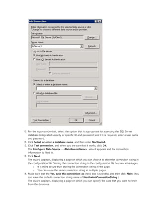 10. For the logon credentials, select the option that is appropriate for accessing the SQL Server
database (integrated security or specific ID and password) and if it is required, enter a user name
and password.
11. Click Select or enter a database name, and then enter Northwind.
12. Click Test connection, and when you are sure that it works, click OK.
The Configure Data Source - <DataSourceName> wizard appears and the connection
information is filled in.
13. Click Next.
The wizard appears, displaying a page on which you can choose to store the connection string in
the configuration file. Storing the connection string in the configuration file has two advantages:
o It is more secure than storing the connection string in the page.
o You can reuse the same connection string in multiple pages.
14. Make sure that the Yes, save this connection as check box is selected, and then click Next. (You
can leave the default connection string name of NorthwindConnectionString.)
The wizard appears, displaying a page on which you can specify the data that you want to fetch
from the database.
 