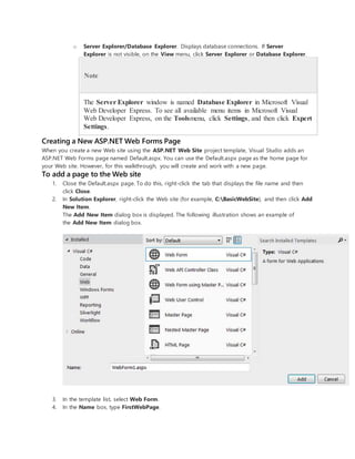 o Server Explorer/Database Explorer. Displays database connections. If Server
Explorer is not visible, on the View menu, click Server Explorer or Database Explorer.
Note
The Server Explorer window is named Database Explorer in Microsoft Visual
Web Developer Express. To see all available menu items in Microsoft Visual
Web Developer Express, on the Toolsmenu, click Settings, and then click Expert
Settings.
Creating a New ASP.NET Web Forms Page
When you create a new Web site using the ASP.NET Web Site project template, Visual Studio adds an
ASP.NET Web Forms page named Default.aspx. You can use the Default.aspx page as the home page for
your Web site. However, for this walkthrough, you will create and work with a new page.
To add a page to the Web site
1. Close the Default.aspx page. To do this, right-click the tab that displays the file name and then
click Close.
2. In Solution Explorer, right-click the Web site (for example, C:BasicWebSite), and then click Add
New Item.
The Add New Item dialog box is displayed. The following illustration shows an example of
the Add New Item dialog box.
3. In the template list, select Web Form.
4. In the Name box, type FirstWebPage.
 