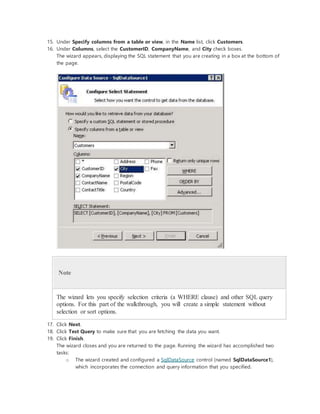 15. Under Specify columns from a table or view, in the Name list, click Customers.
16. Under Columns, select the CustomerID, CompanyName, and City check boxes.
The wizard appears, displaying the SQL statement that you are creating in a box at the bottom of
the page.
Note
The wizard lets you specify selection criteria (a WHERE clause) and other SQL query
options. For this part of the walkthrough, you will create a simple statement without
selection or sort options.
17. Click Next.
18. Click Test Query to make sure that you are fetching the data you want.
19. Click Finish.
The wizard closes and you are returned to the page. Running the wizard has accomplished two
tasks:
o The wizard created and configured a SqlDataSource control (named SqlDataSource1),
which incorporates the connection and query information that you specified.
 