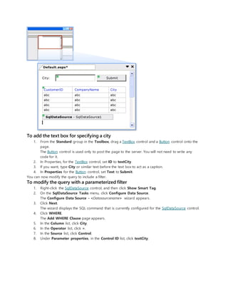 To add the text box for specifying a city
1. From the Standard group in the Toolbox, drag a TextBox control and a Button control onto the
page.
The Button control is used only to post the page to the server. You will not need to write any
code for it.
2. In Properties, for the TextBox control, set ID to textCity.
3. If you want, type City or similar text before the text box to act as a caption.
4. In Properties for the Button control, set Text to Submit.
You can now modify the query to include a filter.
To modify the query with a parameterized filter
1. Right-click the SqlDataSource control, and then click Show Smart Tag.
2. On the SqlDataSource Tasks menu, click Configure Data Source.
The Configure Data Source - <Datasourcename> wizard appears.
3. Click Next.
The wizard displays the SQL command that is currently configured for the SqlDataSource control.
4. Click WHERE.
The Add WHERE Clause page appears.
5. In the Column list, click City.
6. In the Operator list, click =.
7. In the Source list, click Control.
8. Under Parameter properties, in the Control ID list, click textCity.
 