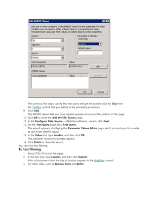 The previous five steps specify that the query will get the search value for City from
the TextBox control that you added in the preceding procedure.
9. Click Add.
The WHERE clause that you have created appears in a box at the bottom of the page.
10. Click OK to close the Add WHERE Clause page.
11. In the Configure Data Source - <DataSourceName> wizard, click Next.
12. On the Test Query page, click Test Query.
The wizard appears, displaying the Parameter Values Editor page, which prompts you for a value
to use in the WHERE clause.
13. In the Value box, type London, and then click OK.
The customer records for London appear.
14. Click Finish to close the wizard.
You can now test filtering.
To test filtering
1. Press CTRL+F5 to run the page.
2. In the text box, type London, and then click Submit.
A list of customers from the city of London appears in the GridView control.
3. Try other cities, such as Buenos Aires and Berlin.
 