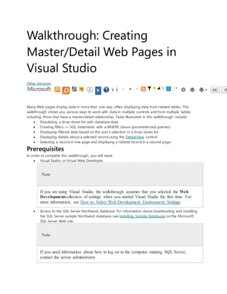 Walkthrough: Creating
Master/Detail Web Pages in
Visual Studio
Other Versions
Many Web pages display data in more than one way, often displaying data from related tables. This
walkthrough shows you various ways to work with data in multiple controls and from multiple tables,
including those that have a master/detail relationship. Tasks illustrated in this walkthrough include:
 Populating a drop-down list with database data.
 Creating filters — SQL statements with a WHERE clause (parameterized queries).
 Displaying filtered data based on the user's selection in a drop-down list.
 Displaying details about a selected record using the DetailsView control.
 Selecting a record in one page and displaying a related record in a second page.
Prerequisites
In order to complete this walkthrough, you will need:
 Visual Studio or Visual Web Developer.
Note
If you are using Visual Studio, the walkthrough assumes that you selected the Web
Developmentcollection of settings when you started Visual Studio the first time. For
more information, see How to: Select Web Development Environment Settings.
 Access to the SQL Server Northwind database. For information about downloading and installing
the SQL Server sample Northwind database, see Installing Sample Databases on the Microsoft
SQL Server Web site.
Note
If you need information about how to log on to the computer running SQL Server,
contact the server administrator.
 