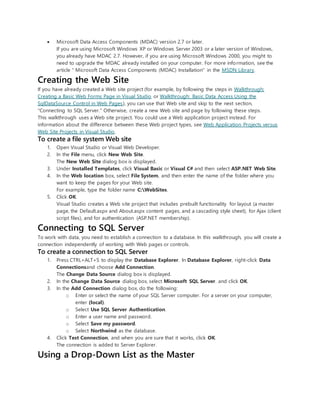  Microsoft Data Access Components (MDAC) version 2.7 or later.
If you are using Microsoft Windows XP or Windows Server 2003 or a later version of Windows,
you already have MDAC 2.7. However, if you are using Microsoft Windows 2000, you might to
need to upgrade the MDAC already installed on your computer. For more information, see the
article " Microsoft Data Access Components (MDAC) Installation" in the MSDN Library.
Creating the Web Site
If you have already created a Web site project (for example, by following the steps in Walkthrough:
Creating a Basic Web Forms Page in Visual Studio or Walkthrough: Basic Data Access Using the
SqlDataSource Control in Web Pages), you can use that Web site and skip to the next section,
"Connecting to SQL Server." Otherwise, create a new Web site and page by following these steps.
This walkthrough uses a Web site project. You could use a Web application project instead. For
information about the difference between these Web project types, see Web Application Projects versus
Web Site Projects in Visual Studio.
To create a file system Web site
1. Open Visual Studio or Visual Web Developer.
2. In the File menu, click New Web Site.
The New Web Site dialog box is displayed.
3. Under Installed Templates, click Visual Basic or Visual C# and then select ASP.NET Web Site.
4. In the Web location box, select File System, and then enter the name of the folder where you
want to keep the pages for your Web site.
For example, type the folder name C:WebSites.
5. Click OK.
Visual Studio creates a Web site project that includes prebuilt functionality for layout (a master
page, the Default.aspx and About.aspx content pages, and a cascading style sheet), for Ajax (client
script files), and for authentication (ASP.NET membership).
Connecting to SQL Server
To work with data, you need to establish a connection to a database. In this walkthrough, you will create a
connection independently of working with Web pages or controls.
To create a connection to SQL Server
1. Press CTRL+ALT+S to display the Database Explorer. In Database Explorer, right-click Data
Connectionsand choose Add Connection.
The Change Data Source dialog box is displayed.
2. In the Change Data Source dialog box, select Microsoft SQL Server. and click OK.
3. In the Add Connection dialog box, do the following:
o Enter or select the name of your SQL Server computer. For a server on your computer,
enter (local).
o Select Use SQL Server Authentication.
o Enter a user name and password.
o Select Save my password.
o Select Northwind as the database.
4. Click Test Connection, and when you are sure that it works, click OK.
The connection is added to Server Explorer.
Using a Drop-Down List as the Master
 