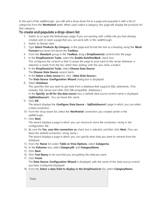 In this part of the walkthrough, you will add a drop-down list to a page and populate it with a list of
categories from the Northwind table. When users select a category, the page will display the products for
that category.
To create and populate a drop-down list
1. Switch to or open the Default.aspx page. If you are working with a Web site you had already
created, add or open a page that you can work with in this walkthrough.
2. Switch to Design view.
3. Type Select Products By Category in the page and format the text as a heading using the Block
Formatdrop-down list above the Toolbox.
4. From the Standard group in the Toolbox, drag a DropDownList control onto the page.
5. In the DropDownList Tasks, select the Enable AutoPostBack check box.
This configures the control so that it causes the page to post back to the server whenever a
selection is made from the list, rather than waiting until the user clicks a button.
6. In the DropDownList Tasks, select Choose Data Source.
The Choose Data Source wizard starts.
7. In the Select a data source list, click <New Data Source>.
The Data Source Configuration Wizard dialog box is displayed.
8. Select Database.
This specifies that you want to get data from a database that supports SQL statements. (This
includes SQL Server and other OLE-DB-compatible databases.)
In the Specify an ID for the data source box, a default data source control name is displayed
(SqlDataSource1). You can leave this name.
9. Click OK.
The wizard displays the Configure Data Source - SqlDataSource1 page in which you can select
a data connection.
10. From the drop-down list, select the Northwind connection you created earlier in the
walkthrough.
11. Click Next.
The wizard displays a page in which you can choose to store the connection string in the
configuration file.
12. Be sure the Yes, save this connection as check box is selected, and then click Next. (You can
leave the default connection string name.)
The wizard displays a page in which you can specify what data you want to retrieve from the
database.
13. From the Name list under Table or View Options, select Categories.
14. In the Columns box, select CategoryID and CategoryName.
15. Click Next.
16. Click Test Query to be sure that you are getting the data you want.
17. Click Finish.
The Data Source Configuration Wizard is displayed, with the name of the data source control
you have configured displayed.
18. From the Select a data field to display in the DropDownList list, select CategoryName.
Note
 