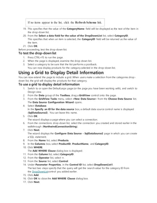 If no items appear in the list, click the Refresh Schema link.
19. This specifies that the value of the CategoryName field will be displayed as the text of the item in
the drop-down list.
20. From the Select a data field for the value of the DropDownList list, select CategoryID.
This specifies that when an item is selected, the CategoryID field will be returned as the value of
the item.
21. Click OK.
Before proceeding, test the drop-down list.
To test the drop-down list
1. Press CTRL+F5 to run the page.
2. When the page is displayed, examine the drop-down list.
3. Select a category to be sure that the list performs a postback.
You can now display products for the category selected in the drop-down list.
Using a Grid to Display Detail Information
You can now extend the page to include a grid. When users make a selection from the categories drop-
down list, the grid will display the products for that category.
To use a grid to display detail information
1. Switch to or open the Default.aspx page (or the page you have been working with), and switch to
Design view.
2. From the Data group of the Toolbox, drag a GridView control onto the page.
3. From the GridView Tasks menu, select <New Data Source> from the Choose Data Source list.
The Data Source Configuration Wizard opens.
4. Select Database.
In the Specify an ID for the data source box, a default data source control name is displayed
(SqlDataSource2). You can leave this name.
5. Click OK.
The wizard displays a page where you can select a connection.
6. From the connections drop-down list, select the connection you created and stored earlier in the
walkthrough (NorthwindConnectionString).
7. Click Next.
The wizard displays the Configure Data Source - SqlDataSource2 page in which you can create
a SQL statement.
8. From the Name list, select Products.
9. In the Columns box, select ProductID, ProductName, and CategoryID.
10. Click WHERE.
The Add WHERE Clause dialog box is displayed.
11. From the Column list, select CategoryID.
12. From the Operator list, select =.
13. From the Source list, select Control.
14. Under Parameter Properties, in the Control ID list, select DropDownList1.
The last two steps specify that the query will get the search value for the category ID from
the DropDownListcontrol you added earlier.
15. Click Add.
16. Click OK to close the Add WHERE Clause dialog box.
17. Click Next.
 