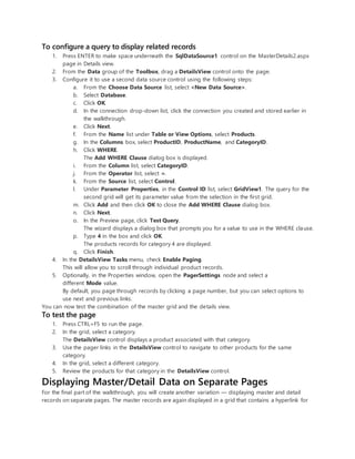 To configure a query to display related records
1. Press ENTER to make space underneath the SqlDataSource1 control on the MasterDetails2.aspx
page in Details view.
2. From the Data group of the Toolbox, drag a DetailsView control onto the page.
3. Configure it to use a second data source control using the following steps:
a. From the Choose Data Source list, select <New Data Source>.
b. Select Database.
c. Click OK.
d. In the connection drop-down list, click the connection you created and stored earlier in
the walkthrough.
e. Click Next.
f. From the Name list under Table or View Options, select Products.
g. In the Columns box, select ProductID, ProductName, and CategoryID.
h. Click WHERE.
The Add WHERE Clause dialog box is displayed.
i. From the Column list, select CategoryID.
j. From the Operator list, select =.
k. From the Source list, select Control.
l. Under Parameter Properties, in the Control ID list, select GridView1. The query for the
second grid will get its parameter value from the selection in the first grid.
m. Click Add and then click OK to close the Add WHERE Clause dialog box.
n. Click Next.
o. In the Preview page, click Test Query.
The wizard displays a dialog box that prompts you for a value to use in the WHERE clause.
p. Type 4 in the box and click OK.
The products records for category 4 are displayed.
q. Click Finish.
4. In the DetailsView Tasks menu, check Enable Paging.
This will allow you to scroll through individual product records.
5. Optionally, in the Properties window, open the PagerSettings node and select a
different Mode value.
By default, you page through records by clicking a page number, but you can select options to
use next and previous links.
You can now test the combination of the master grid and the details view.
To test the page
1. Press CTRL+F5 to run the page.
2. In the grid, select a category.
The DetailsView control displays a product associated with that category.
3. Use the pager links in the DetailsView control to navigate to other products for the same
category.
4. In the grid, select a different category.
5. Review the products for that category in the DetailsView control.
Displaying Master/Detail Data on Separate Pages
For the final part of the walkthrough, you will create another variation — displaying master and detail
records on separate pages. The master records are again displayed in a grid that contains a hyperlink for
 