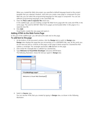 When you created the Web site project, you specified a default language based on the project
template that you selected. However, each time you create a new page or component for your
Web site, you can select the programming language for that page or component. You can use
different programming languages in the same Web site.
5. Clear the Place code in separate file check box.
In this walkthrough, you are creating a single-file Web Forms page with the code and HTML in the
same page. The code for ASP.NET Web Forms pages can be located either in the page or in a
separate class file.
6. Click Add.
Visual Studio creates the new page and opens it.
Adding HTML to the Web Forms Page
In this part of the walkthrough, you will add some static text to the page.
To add text to the page
1. At the bottom of the document window, click the Design tab to switch to Design view.
Design view displays the page that you are working on in a WYSIWYG-like way. At this point, you
do not have any text or controls on the page, so the page is blank except for a dashed line that
outlines a rectangle. This rectangle represents a div element on the page.
2. Click inside the rectangle that is outlined by a dashed line.
3. Type Welcome to Visual Web Developer and press ENTER twice.
The following illustration shows the text you typed in Design view.
4. Switch to Source view.
You can see the HTML that you created by typing in Design view, as shown in the following
illustration.
 