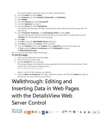 The wizard displays a page where you can create a SQL statement.
9. From the Name list, select Orders.
10. In the Columns box, select OrderID, CustomerID, and OrderDate.
11. Click WHERE.
12. From the Columns list, select CustomerID.
13. From the Operators list, select =.
14. From the Source list, select QueryString.
This specifies that the query will select records based on the value passed into the page with the
query string.
15. Under Parameter Properties, in the QueryString field box, type custid.
The query will get the customer ID value from the query string, which is created when you click
a Details link in the MasterCustomers.aspx page.
16. Click Add.
17. Click OK to close the Add WHERE Clause dialog box.
18. Click Next, and then click Finish to close the wizard.
19. From the Standard node of the Toolbox, drag a Hyperlink control onto the page. Set
its Text property toReturn to Customers and its NavigateUrl property
to MasterCustomers.aspx.
You can now test the related master-detail pages.
To test the pages
1. Switch to the MasterCustomers.aspx page.
2. Press CTRL+F5 to run the page.
3. Click the Details link for a customer.
The browser displays the DetailsOrders.aspx page with the order for the selected customer. Note
that the URL in the browser's Address box is:
DetailsOrder.aspx?custid=x
where x is the ID of the customer you selected.
4. Click the Return to Customers link, select a different customer, and click the Details link again to
test that you can view orders for any customer.
Walkthrough: Editing and
Inserting Data in Web Pages
with the DetailsView Web
Server Control
Other Versions
 