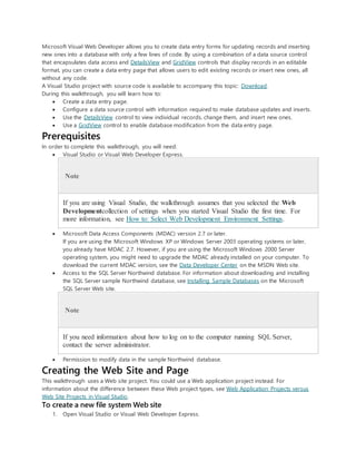 Microsoft Visual Web Developer allows you to create data entry forms for updating records and inserting
new ones into a database with only a few lines of code. By using a combination of a data source control
that encapsulates data access and DetailsView and GridView controls that display records in an editable
format, you can create a data entry page that allows users to edit existing records or insert new ones, all
without any code.
A Visual Studio project with source code is available to accompany this topic: Download.
During this walkthrough, you will learn how to:
 Create a data entry page.
 Configure a data source control with information required to make database updates and inserts.
 Use the DetailsView control to view individual records, change them, and insert new ones.
 Use a GridView control to enable database modification from the data entry page.
Prerequisites
In order to complete this walkthrough, you will need:
 Visual Studio or Visual Web Developer Express.
Note
If you are using Visual Studio, the walkthrough assumes that you selected the Web
Developmentcollection of settings when you started Visual Studio the first time. For
more information, see How to: Select Web Development Environment Settings.
 Microsoft Data Access Components (MDAC) version 2.7 or later.
If you are using the Microsoft Windows XP or Windows Server 2003 operating systems or later,
you already have MDAC 2.7. However, if you are using the Microsoft Windows 2000 Server
operating system, you might need to upgrade the MDAC already installed on your computer. To
download the current MDAC version, see the Data Developer Center on the MSDN Web site.
 Access to the SQL Server Northwind database. For information about downloading and installing
the SQL Server sample Northwind database, see Installing Sample Databases on the Microsoft
SQL Server Web site.
Note
If you need information about how to log on to the computer running SQL Server,
contact the server administrator.
 Permission to modify data in the sample Northwind database.
Creating the Web Site and Page
This walkthrough uses a Web site project. You could use a Web application project instead. For
information about the difference between these Web project types, see Web Application Projects versus
Web Site Projects in Visual Studio.
To create a new file system Web site
1. Open Visual Studio or Visual Web Developer Express.
 