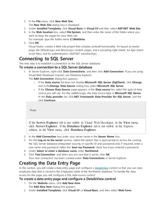2. In the File menu, click New Web Site.
The New Web Site dialog box is displayed.
3. Under Installed Templates, click Visual Basic or Visual C# and then select ASP.NET Web Site.
4. In the Web location box, select File System, and then enter the name of the folder where you
want to keep the pages for your Web site.
For example, type the folder name C:WebSites.
5. Click OK.
Visual Studio creates a Web site project that includes prebuilt functionality for layout (a master
page, the Default.aspx and About.aspx content pages, and a cascading style sheet), for Ajax (client
script files), and for authentication (ASP.NET membership).
Connecting to SQL Server
The next step is to establish a connection to the SQL Server database.
To create a connection to a SQL Server database
1. In Server Explorer, right-click Data Connections, and then click Add Connection. If you are using
Visual Web Developer Express, use Database Explorer.
The Add Connection dialog box appears.
o If the Data source list does not display Microsoft SQL Server (SqlClient), click Change,
and in theChange Data Source dialog box, select Microsoft SQL Server.
o If the Choose Data Source page appears, in the Data source list, select the type of data
source you will use. For this walkthrough, the data source type is Microsoft SQL Server.
In the Data provider list, click.NET Framework Data Provider for SQL Server, and the
click Continue.
Note
If the Server Explorer tab is not visible in Visual Web Developer, in the View menu,
click Server Explorer. If the Database Explorer tab is not visible in the Express
edition, in the View menu, click Database Explorer.
2. In the Add Connection box, enter your server name in the Server Name box.
3. For the Log on to the server section, select the option that is appropriate to access the running
the SQL Server database (integrated security or specific ID and password) and, if required, enter a
user name and password. Select the Save my Password check box if you entered a password.
4. Under Select or enter a database name, enter Northwind.
5. Click Test Connection, and when you are sure that it works, click OK.
Your new connection has been created under Data Connections in Server Explorer.
Creating the Data Entry Page
In this section, you will create a data entry page and configure a DetailsView control so that you can view
employee data that is stored in the Employees table of the Northwind database. To handle the data
access for the page, you will configure a SQL data source control.
To create a data entry page and configure a DetailsView control
1. On the Website menu, click Add New Item.
The Add New Item dialog box appears.
2. Under Installed Templates, click Visual C# or Visual Basic, and then select Web Form.
 