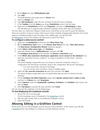 3. In the Name box, type EditEmployees.aspx.
4. Click Add.
The EditEmployees.aspx page opens in Source view.
5. Switch to Design view.
6. Type Edit Employees, select the text, and then format the text as a heading.
7. In the Toolbox, from the Datagroup, drag a DetailsView control onto the page.
8. Right-click the DetailsView control, click Properties, and then set AllowPaging to true.
This will allow you to page through individual employee entries when they are displayed.
The next step is to create and configure a data source control that can be used to query the database.
There are a number of ways to create a data source control, including dragging data elements from Server
Explorer or Database Explorer onto the page. In this walkthrough, you will start with
the DetailsView control and configure the data source control from there.
To configure a data source control
1. Right-click the DetailsView control and click Show Smart Tag.
2. On the DetailsView Tasks menu, in the Choose Data Source box, click <New data source>.
The Data Source Configuration Wizard dialog box appears.
3. Under Select a data source type, click Database.
4. Leave the default name of SqlDataSource1, and then click OK.
The Configure Data Source wizard displays the Choose a connection page.
5. In the Which data connection should your application use to connect to the database? box,
enter the connection that you created in "To create a connection to SQL Server," and then
click Next.
The wizard displays a page where you can choose to store the connection string in a
configuration file. Storing the connection string in the configuration file has two advantages:
o It is more secure than storing it in the page.
o You can use the same connection string in multiple pages.
6. Select the Yes, save this connection as check box, and then click Next.
The wizard displays a page where you can specify what data you want to retrieve from the
database.
7. On the Configure the Select Statement page, select Specify columns from a table or view,
and then in theName box, click Employees.
8. Under Columns, select the EmployeeID, LastName, FirstName, and HireDate check boxes, and
then clickNext.
9. Click Test Query to preview the data, and then click Finish.
You can now test the employee records display page.
To test displaying the employee records
1. Press CTRL+F5 to run the page.
The first employee record is displayed in the DetailsView control.
2. Click the page number links to see additional employee records.
3. Close the browser.
Allowing Editing in a GridView Control
At this point, you can view employee records, but you cannot edit them. In this section, you will add
a GridViewcontrol and configure it so that you can edit individual records.
 