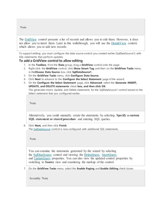 Note
The GridView control presents a list of records and allows you to edit them. However, it does
not allow you to insert them. Later in this walkthrough, you will use the DetailsView control,
which allows you to add new records.
To support editing, you must configure the data source control you created earlier (SqlDataSource1) with
SQL statements that perform updates.
To add a GridView control to allow editing
1. In the Toolbox, from the Data group, drag a GridView control onto the page.
2. Right-click the GridView control, click Show Smart Tag, and then on the GridView Tasks menu,
in theChoose Data Source box, click SqlDataSource1.
3. On the GridView Tasks menu, click Configure Data Source.
4. Click Next to advance to the Configure the Select Statement page of the wizard.
5. On the Configure the Select Statement page, click Advanced, select the Generate INSERT,
UPDATE, and DELETE statements check box, and then click OK.
This generates Insert, Update, and Delete statements for the SqlDataSource1 control based on the
Select statement that you configured earlier.
Note
Alternatively, you could manually create the statements by selecting Specify a custom
SQL statement or stored procedure and entering SQL queries.
6. Click Next, and then click Finish.
The SqlDataSource control is now configured with additional SQL statements.
Note
You can examine the statements generated by the wizard by selecting
the SqlDataSource control and viewing the DeleteQuery, InsertQuery,
and UpdateQuery properties. You can also view the updated control properties by
switching to Source view and examining the markup of the control.
7. On the GridView Tasks menu, select the Enable Paging and Enable Editing check boxes.
Security Note
 