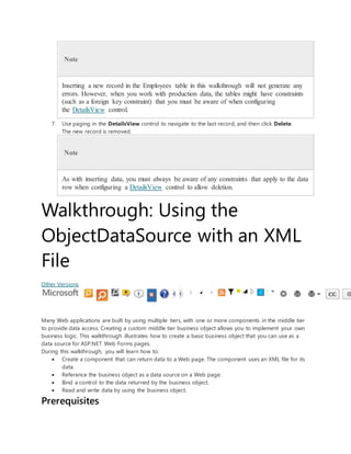 Note
Inserting a new record in the Employees table in this walkthrough will not generate any
errors. However, when you work with production data, the tables might have constraints
(such as a foreign key constraint) that you must be aware of when configuring
the DetailsView control.
7. Use paging in the DetailsView control to navigate to the last record, and then click Delete.
The new record is removed.
Note
As with inserting data, you must always be aware of any constraints that apply to the data
row when configuring a DetailsView control to allow deletion.
Walkthrough: Using the
ObjectDataSource with an XML
File
Other Versions
Many Web applications are built by using multiple tiers, with one or more components in the middle tier
to provide data access. Creating a custom middle tier business object allows you to implement your own
business logic. This walkthrough illustrates how to create a basic business object that you can use as a
data source for ASP.NET Web Forms pages.
During this walkthrough, you will learn how to:
 Create a component that can return data to a Web page. The component uses an XML file for its
data.
 Reference the business object as a data source on a Web page.
 Bind a control to the data returned by the business object.
 Read and write data by using the business object.
Prerequisites
 