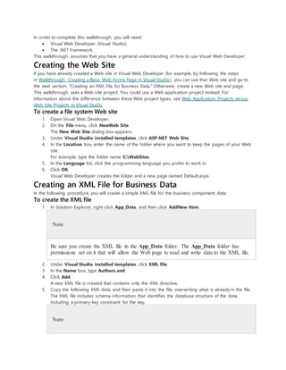 In order to complete this walkthrough, you will need:
 Visual Web Developer (Visual Studio).
 The .NET Framework.
This walkthrough assumes that you have a general understanding of how to use Visual Web Developer.
Creating the Web Site
If you have already created a Web site in Visual Web Developer (for example, by following the steps
in Walkthrough: Creating a Basic Web Forms Page in Visual Studio), you can use that Web site and go to
the next section, "Creating an XML File for Business Data." Otherwise, create a new Web site and page.
This walkthrough uses a Web site project. You could use a Web application project instead. For
information about the difference between these Web project types, see Web Application Projects versus
Web Site Projects in Visual Studio.
To create a file system Web site
1. Open Visual Web Developer.
2. On the File menu, click NewWeb Site.
The New Web Site dialog box appears.
3. Under Visual Studio installed templates, click ASP.NET Web Site.
4. In the Location box, enter the name of the folder where you want to keep the pages of your Web
site.
For example, type the folder name C:WebSites.
5. In the Language list, click the programming language you prefer to work in.
6. Click OK.
Visual Web Developer creates the folder and a new page named Default.aspx.
Creating an XML File for Business Data
In the following procedure, you will create a simple XML file for the business component data.
To create the XML file
1. In Solution Explorer, right-click App_Data, and then click AddNew Item.
Note
Be sure you create the XML file in the App_Data folder. The App_Data folder has
permissions set on it that will allow the Web page to read and write data to the XML file.
2. Under Visual Studio installed templates, click XML file.
3. In the Name box, type Authors.xml.
4. Click Add.
A new XML file is created that contains only the XML directive.
5. Copy the following XML data, and then paste it into the file, overwriting what is already in the file.
The XML file includes schema information that identifies the database structure of the data,
including a primary-key constraint for the key.
Note
 