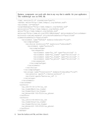 Business components can work with data in any way that is suitable for your application.
This walkthrough uses an XML file.
<?xml version="1.0" standalone="yes"?>
<dsPubs xmlns="http://www.tempuri.org/dsPubs.xsd">
<xs:schema id="dsPubs"
targetNamespace="http://www.tempuri.org/dsPubs.xsd"
xmlns:mstns="http://www.tempuri.org/dsPubs.xsd"
xmlns="http://www.tempuri.org/dsPubs.xsd"
xmlns:xs="http://www.w3.org/2001/XMLSchema" xmlns:msdata="urn:schemas-
microsoft-com:xml-msdata" attributeFormDefault="qualified"
elementFormDefault="qualified">
<xs:element name="dsPubs" msdata:IsDataSet="true">
<xs:complexType>
<xs:choice minOccurs="0" maxOccurs="unbounded">
<xs:element name="authors">
<xs:complexType>
<xs:sequence>
<xs:element name="au_id" type="xs:string" />
<xs:element name="au_lname" type="xs:string" />
<xs:element name="au_fname" type="xs:string" />
<xs:element name="au_phone" type="xs:string" />
</xs:sequence>
</xs:complexType>
</xs:element>
</xs:choice>
</xs:complexType>
<xs:unique name="Constraint1" msdata:PrimaryKey="true">
<xs:selector xpath=".//mstns:authors" />
<xs:field xpath="mstns:au_id" />
</xs:unique>
</xs:element>
</xs:schema>
<authors>
<au_id>172-32-1176</au_id>
<au_lname>West</au_lname>
<au_fname>Paul</au_fname>
<au_phone>408 555-0123</au_phone>
</authors>
<authors>
<au_id>213-46-8915</au_id>
<au_lname>Gray</au_lname>
<au_fname>Chris</au_fname>
<au_phone>415 555-0120</au_phone>
</authors>
</dsPubs>
6. Save the Authors.xml file, and then close it.
 