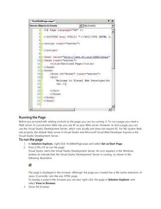 Running the Page
Before you proceed with adding controls to the page, you can try running it. To run a page, you need a
Web server. In a production Web site, you use IIS as your Web server. However, to test a page, you can
use the Visual Studio Development Server, which runs locally and does not require IIS. For file system Web
site projects, the default Web server in Visual Studio and Microsoft Visual Web Developer Express is the
Visual Studio Development Server.
To run the page
1. In Solution Explorer, right-click FirstWebPage.aspx and select Set as Start Page.
2. Press CTRL+F5 to run the page.
Visual Studio starts the Visual Studio Development Server. An icon appears in the Windows
taskbar to indicate that the Visual Studio Development Server is running, as shown in the
following illustration.
The page is displayed in the browser. Although the page you created has a file-name extension of
.aspx, it currently runs like any HTML page.
To display a page in the browser you can also right-click the page in Solution Explorer and
select View in Browser.
3. Close the browser.
 