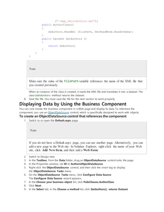 ("~/App_Data/Authors.xml");
public AuthorClass()
{
dsAuthors.ReadXml (filePath, XmlReadMode.ReadSchema);
}
public DataSet GetAuthors ()
{
return dsAuthors;
}
}
}
Note
Make sure the value of the filePath variable references the name of the XML file that
you created previously.
When an instance of the class is created, it reads the XML file and translates it into a dataset. The
class'sGetAuthors method returns the dataset.
8. Save the file. You must save the file for the next section to work properly.
Displaying Data by Using the Business Component
You can now invoke the business component in a Web page and display its data. To reference the
component, you use an ObjectDataSource control, which is specifically designed to work with objects.
To create an ObjectDataSource control that references the component
1. Switch to or open the Default.aspx page.
Note
If you do not have a Default.aspx page, you can use another page. Alternatively, you can
add a new page to the Web site. In Solution Explorer, right-click the name of your Web
site, click Add New Item, and then add a Web Form.
2. Switch to Design view.
3. In the Toolbox, from the Data folder, drag an ObjectDataSource control onto the page.
4. In the Properties window, set ID to AuthorsObjectDataSource.
5. Right-click the ObjectDataSource control, and then click the smart tag to display
the ObjectDataSource Tasks menu.
6. On the ObjectDataSource Tasks menu, click Configure Data Source.
The Configure Data Source wizard appears.
7. In the Choose your business object list, click PubsClasses.AuthorClass.
8. Click Next.
9. In the Select tab, in the Choose a method list, click GetAuthors(), returns Dataset.
 