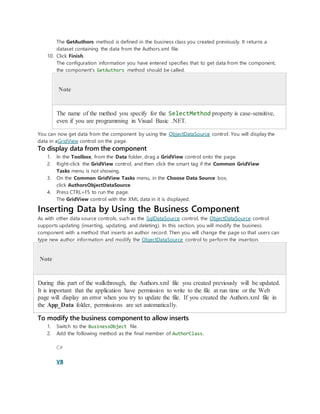 The GetAuthors method is defined in the business class you created previously. It returns a
dataset containing the data from the Authors.xml file.
10. Click Finish.
The configuration information you have entered specifies that to get data from the component,
the component's GetAuthors method should be called.
Note
The name of the method you specify for the SelectMethod property is case-sensitive,
even if you are programming in Visual Basic .NET.
You can now get data from the component by using the ObjectDataSource control. You will display the
data in aGridView control on the page.
To display data from the component
1. In the Toolbox, from the Data folder, drag a GridView control onto the page.
2. Right-click the GridView control, and then click the smart tag if the Common GridView
Tasks menu is not showing.
3. On the Common GridView Tasks menu, in the Choose Data Source box,
click AuthorsObjectDataSource.
4. Press CTRL+F5 to run the page.
The GridView control with the XML data in it is displayed.
Inserting Data by Using the Business Component
As with other data source controls, such as the SqlDataSource control, the ObjectDataSource control
supports updating (inserting, updating, and deleting). In this section, you will modify the business
component with a method that inserts an author record. Then you will change the page so that users can
type new author information and modify the ObjectDataSource control to perform the insertion.
Note
During this part of the walkthrough, the Authors.xml file you created previously will be updated.
It is important that the application have permission to write to the file at run time or the Web
page will display an error when you try to update the file. If you created the Authors.xml file in
the App_Data folder, permissions are set automatically.
To modify the business component to allow inserts
1. Switch to the BusinessObject file.
2. Add the following method as the final member of AuthorClass.
C#
VB
 