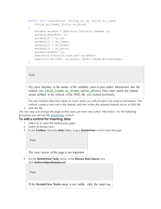 public void InsertAuthor (String au_id, String au_lname,
String au_fname, String au_phone)
{
DataRow workRow = dsAuthors.Tables[0].NewRow ();
workRow.BeginEdit ();
workRow[0] = au_id;
workRow[1] = au_lname;
workRow[2] = au_fname;
workRow[3] = au_phone;
workRow.EndEdit ();
dsAuthors.Tables[0].Rows.Add (workRow);
dsAuthors.WriteXml (filePath, XmlWriteMode.WriteSchema);
}
Note
Pay close attention to the names of the variables used to pass author information into the
method (au_id,au_lname, au_fname, and au_phone). They must match the column
names defined in the schema of the XML file you created previously.
The new method takes four values to insert, which you will provide in the page as parameters. The
method creates a new row in the dataset, and then writes the updated dataset out as an XML file.
3. Save the file.
The next step is to change the page so that users can enter new author information. For the following
procedure, you will use the DetailsView control.
To add a control for inserting data
1. Switch to or open the Default.aspx page.
2. Switch to Design view.
3. In the Toolbox, from the Data folder, drag a DetailsView control onto the page.
Note
The exact layout of the page is not important.
4. On the DetailsView Tasks menu, in the Choose Data Source box,
click AuthorsObjectDataSource.
Note
If the DetailsView Tasks menu is not visible, click the smart tag.
 