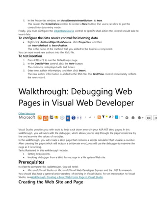 5. In the Properties window, set AutoGenerateInsertButton to true.
This causes the DetailsView control to render a New button that users can click to put the
control into data-entry mode.
Finally, you must configure the ObjectDataSource control to specify what action the control should take to
insert data.
To configure the data source control for inserting data
 Right-click AuthorsObjectDataSource, click Properties, and then
set InsertMethod to InsertAuthor.
This is the name of the method that you added to the business component.
You can now insert new authors into the XML file.
To test insertion
1. Press CTRL+F5 to run the Default.aspx page.
2. In the DetailsView control, click the New button.
The control is redisplayed with text boxes.
3. Enter new author information, and then click Insert.
The new author information is added to the XML file. The GridView control immediately reflects
the new record.
Walkthrough: Debugging Web
Pages in Visual Web Developer
Other Versions
Visual Studio provides you with tools to help track down errors in your ASP.NET Web pages. In this
walkthrough, you will work with the debugger, which allows you to step through the page's code line by
line and examine the values of variables.
In the walkthrough, you will create a Web page that contains a simple calculator that squares a number.
After creating the page (which will include a deliberate error), you will use the debugger to examine the
page as it is running.
Tasks illustrated in this walkthrough include:
 Setting breakpoints.
 Invoking debugger from a Web Forms page in a file system Web site.
Prerequisites
In order to complete this walkthrough, you will need:
 Microsoft Visual Studio or Microsoft Visual Web Developer Express and the .NET Framework.
You should also have a general understanding of working in Visual Studio. For an introduction to Visual
Studio, seeWalkthrough: Creating a Basic Web Forms Page in Visual Studio.
Creating the Web Site and Page
 