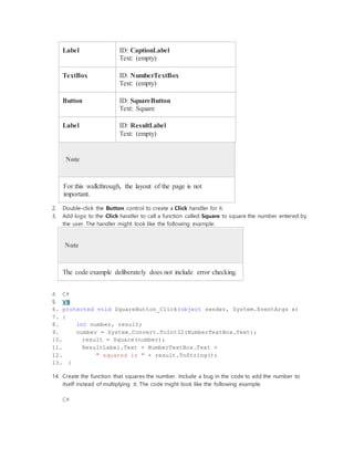 Label ID: CaptionLabel
Text: (empty)
TextBox ID: NumberTextBox
Text: (empty)
Button ID: SquareButton
Text: Square
Label ID: ResultLabel
Text: (empty)
Note
For this walkthrough, the layout of the page is not
important.
2. Double-click the Button control to create a Click handler for it.
3. Add logic to the Click handler to call a function called Square to square the number entered by
the user. The handler might look like the following example.
Note
The code example deliberately does not include error checking.
4. C#
5. VB
6. protected void SquareButton_Click(object sender, System.EventArgs e)
7. {
8. int number, result;
9. number = System.Convert.ToInt32(NumberTextBox.Text);
10. result = Square(number);
11. ResultLabel.Text = NumberTextBox.Text +
12. " squared is " + result.ToString();
13. }
14. Create the function that squares the number. Include a bug in the code to add the number to
itself instead of multiplying it. The code might look like the following example.
C#
 