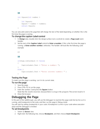 VB
int Square(int number )
{
int Square;
Square = number + number;
return Square;
}
You can also add code to the page that will change the text of the label depending on whether this is the
first time the page is running.
To change the caption Label control
1. In Design view, double-click the design surface (not a control) to create a Page_Load event
handler.
2. Set the text of the Caption Label control to Enter a number: if this is the first time the page is
running, orEnter another number: otherwise. The handler will look like the following code
example.
C#
VB
if(Page.IsPostBack == false)
{
CaptionLabel.Text = "Enter a number: ";
}
else {
CaptionLabel.Text = "Enter another number: " ;
}
Testing the Page
To make sure the page is working, run it in its current state.
To run the page
1. Save the page.
2. Press CTRL+F5 to run the page.
3. Enter the number 3 and press the Square button.
Note that the result is incorrect, because there is a bug in the program. The correct result is 9.
4. Close the browser.
Debugging the Page
In this part of the walkthrough, you will use the debugger to examine the page code line by line as it is
running, add breakpoints to the code, and then run the page in Debug mode.
You will start by setting breakpoints in your code. A breakpoint is a line in your code where execution
stops and the debugger is invoked.
To set breakpoints
1. Switch to Source view.
2. Right-click the following line, choose Breakpoint, and then choose Insert Breakpoint.
 