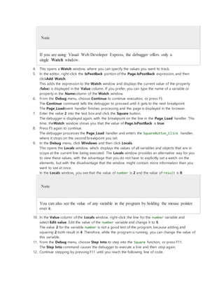 Note
If you are using Visual Web Developer Express, the debugger offers only a
single Watch window.
4. This opens a Watch window, where you can specify the values you want to track.
5. In the editor, right-click the IsPostBack portion of the Page.IsPostBack expression, and then
clickAdd Watch.
This adds the expression to the Watch window and displays the current value of the property
(false) is displayed in the Value column. If you prefer, you can type the name of a variable or
property in the Namecolumn of the Watch window.
6. From the Debug menu, choose Continue to continue execution, or press F5.
The Continue command tells the debugger to proceed until it gets to the next breakpoint.
The Page_Loadevent handler finishes processing and the page is displayed in the browser.
7. Enter the value 2 into the text box and click the Square button.
The debugger is displayed again, with the breakpoint on the line in the Page_Load handler. This
time, theWatch window shows you that the value of Page.IsPostBack is true.
8. Press F5 again to continue.
The debugger processes the Page_Load handler and enters the SquareButton_Click handler,
where it stops on the second breakpoint you set.
9. In the Debug menu, click Windows and then click Locals.
This opens the Locals window, which displays the values of all variables and objects that are in
scope at the current line being executed. The Locals window provides an alternative way for you
to view these values, with the advantage that you do not have to explicitly set a watch on the
elements, but with the disadvantage that the window might contain more information than you
want to see at once.
In the Locals window, you see that the value of number is 2 and the value of result is 0.
Note
You can also see the value of any variable in the program by holding the mouse pointer
over it.
10. In the Value column of the Locals window, right-click the line for the number variable and
select Edit value. Edit the value of the number variable and change it to 5.
The value 2 for the variable number is not a good test of the program, because adding and
squaring 2 both result in 4. Therefore, while the program is running, you can change the value of
this variable.
11. From the Debug menu, choose Step Into to step into the Square function, or press F11.
The Step Into command causes the debugger to execute a line and then stop again.
12. Continue stepping by pressing F11 until you reach the following line of code.
 