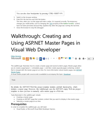You can also clear breakpoints by pressing CTRL+SHIFT+F9.
5. Switch to the browser window.
6. Enter 5 in the text box and click the button.
This time, when you run the page and enter a value, it is squared correctly. The temporary
changes you made earlier, such as changing the Text property of the NumberTextBox control,
have not been persisted, because they applied only when the page was running the last time.
7. Close the browser to stop the debugger.
Walkthrough: Creating and
Using ASP.NET Master Pages in
Visual Web Developer
Other Versions
This walkthrough illustrates how to create a master page and several content pages. Master pages allow
you to create a page layout — a template page — and then create separate pages containing content
that is merged with the master page at run time. For more information about master pages, see ASP.NET
Master Pages.
A Visual Studio project with source code is available to accompany this topic: Download.
Note
By default, the ASP.NET Web Site project template includes prebuilt functionality, which
includes a master page. However, this walkthrough uses the ASP.NET empty Web site project
template to show you how to manually add a master page to a Web site.
Tasks illustrated in this walkthrough include:
 Creating a master page.
 Creating an ASP.NET page that contains content that you want to display in the master page.
 Selecting a master page at run time.
Prerequisites
In order to complete this walkthrough, you will need:
 Visual Studio or Microsoft Visual Web Developer Express.
 