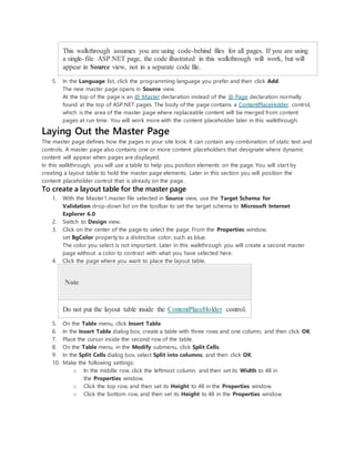 This walkthrough assumes you are using code-behind files for all pages. If you are using
a single-file ASP.NET page, the code illustrated in this walkthrough will work, but will
appear in Source view, not in a separate code file.
5. In the Language list, click the programming language you prefer and then click Add.
The new master page opens in Source view.
At the top of the page is an @ Master declaration instead of the @ Page declaration normally
found at the top of ASP.NET pages. The body of the page contains a ContentPlaceHolder control,
which is the area of the master page where replaceable content will be merged from content
pages at run time. You will work more with the content placeholder later in this walkthrough.
Laying Out the Master Page
The master page defines how the pages in your site look. It can contain any combination of static text and
controls. A master page also contains one or more content placeholders that designate where dynamic
content will appear when pages are displayed.
In this walkthrough, you will use a table to help you position elements on the page. You will start by
creating a layout table to hold the master page elements. Later in this section you will position the
content placeholder control that is already on the page.
To create a layout table for the master page
1. With the Master1.master file selected in Source view, use the Target Schema for
Validation drop-down list on the toolbar to set the target schema to Microsoft Internet
Explorer 6.0.
2. Switch to Design view.
3. Click on the center of the page to select the page. From the Properties window,
set BgColor property to a distinctive color, such as blue.
The color you select is not important. Later in this walkthrough you will create a second master
page without a color to contrast with what you have selected here.
4. Click the page where you want to place the layout table.
Note
Do not put the layout table inside the ContentPlaceHolder control.
5. On the Table menu, click Insert Table.
6. In the Insert Table dialog box, create a table with three rows and one column, and then click OK.
7. Place the cursor inside the second row of the table.
8. On the Table menu, in the Modify submenu, click Split Cells.
9. In the Split Cells dialog box, select Split into columns, and then click OK.
10. Make the following settings:
o In the middle row, click the leftmost column, and then set its Width to 48 in
the Properties window.
o Click the top row, and then set its Height to 48 in the Properties window.
o Click the bottom row, and then set its Height to 48 in the Properties window.
 