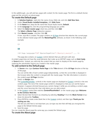 In this walkthrough, you will add two pages with content for the master page. The first is a default (home)
page and the second is an about page.
To create the Default page
1. In Solution Explorer, right-click the name of your Web site, and click Add New Item.
2. Under Visual Studio installed templates, click Web Form.
3. In the Name box, keep the file name that Visual Studio inserts: Default.
4. In the Language list, click the programming language you prefer.
5. Select the Select master page check box, and then click Add.
The Select a Master Page dialog box appears.
6. Click Master1.master, and then click OK.
A new .aspx file is created. The page contains an @ Page directive that attaches the current page
to the selected master page with the MasterPageFile attribute, as shown in the following code
example.
C#
VB
<%@ Page Language="C#" MasterPageFile="~/Master1.master" ... %>
The page also contains an Content control element that you will work with next.
A content page does not have the usual elements that make up an ASP.NET page, such as html, body,
or formelements. Instead, you add only the content that you want to display on the master page by
replacing the placeholder regions you created in the master page.
To add content to the Default page
1. In Source view, type Contoso Home Page in the Title element of the @ Page directive at the top
of the page.
You can set the title of each content page independently, so that the correct title is displayed in
the browser when the content is merged with the master page. The title information is stored in
the content page's@ Page directive.
2. Switch to Design view.
The ContentPlaceHolder controls in the master page are displayed as Content controls in the new
content page. The rest of the master page content is displayed so that you can see the layout.
However, it appears dimmed because you cannot change it while you are editing a content page,
and the cursor becomes the I-bar only where you can add content.
3. In the Content control that matches ContentPlaceHolder1 on the master page, type Welcome
to the Contoso Web Site.
4. Select the text then format it as a heading by selecting Heading 1 from the Block Format drop-
down list above the Toolbox.
5. Press ENTER to create a new blank line in the Content control, and then type Thank you for
visiting our site.
The text you add here is not important; you can type any text that will help you recognize this
page as the Default (home) page.
6. Save the page.
You can create the About page the same way you created the Default page.
To create the About page
 