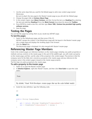 1. Use the same steps that you used for the Default page to add a new content page named
About.aspx.
Be sure to attach the new page to the Master1.master page as you did with the Default page.
2. Change the page's title to Contoso About Page.
3. In the content region, type About Contoso, and then format the text as a Heading 2 by selecting
the text and selecting Heading 2 from the Block Format drop-down list above the Toolbox.
4. Press ENTER to create a new line, and then type Since 1982, Contoso has provided high-quality
software services.
5. Save the page.
Testing the Pages
You can test the pages by running them as you would any ASP.NET page.
To test the pages
1. Switch to the Default.aspx page, and then press CTRL+F5.
ASP.NET merges the content in the Default.aspx page with the layout in the Master1.master page
into a single page and displays the resulting page in the browser.
2. Click the About link.
The About.aspx page is displayed. It is also merged with Master1.master page.
Referencing Master Page Members
Code in the content pages can reference members on the master page, including any public properties or
methods and any controls on the master page. In this part of the walkthrough, you will create a property
on the master page, and then use the value of the property in the content pages. The premise is that the
company name for the Web site is stored as a property in the master page, and any reference to the
company name in the content pages is based on the master page property.
The first step is to add a property to the master page.
To add a property to the master page
1. Switch to or open the Master1.master page.
2. In Solution Explorer, right-click Master1.master, and then click View Code to open the code
editor.
Note
By default, Visual Web Developer creates pages that use the code-behind model.
3. Inside the class definition, type the following code.
C#
VB
public String CompanyName
{
get { return (String) ViewState["companyName"]; }
set { ViewState["companyName"] = value; }
}
 