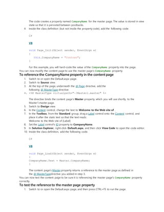 The code creates a property named CompanyName for the master page. The value is stored in view
state so that it is persisted between postbacks.
4. Inside the class definition (but not inside the property code), add the following code.
C#
VB
void Page_Init(Object sender, EventArgs e)
{
this.CompanyName = "Contoso";
}
For this example, you will hard-code the value of the CompanyName property into the page.
You can now modify the content page to use the master page's CompanyName property.
To reference the CompanyName property in the content page
1. Switch to or open the Default.aspx page.
2. Switch to Source view.
3. At the top of the page, underneath the @ Page directive, add the
following @ MasterType directive:
4. <%@ MasterType virtualpath="~/Master1.master" %>
The directive binds the content page's Master property, which you will use shortly, to the
Master1.master page.
5. Switch to Design view.
6. In the Content control, change the text to Welcome to the Web site of .
7. In the Toolbox, from the Standard group, drag a Label control onto the Content control, and
place it after the static text so that the text reads:
Welcome to the Web site of [Label]
8. Set the Label control's ID property to CompanyName.
9. In Solution Explorer, right-click Default.aspx, and then click View Code to open the code editor.
10. Inside the class definition, add the following code.
C#
VB
void Page_Load(Object sender, EventArgs e)
{
CompanyName.Text = Master.CompanyName;
}
The content page's Master property returns a reference to the master page as defined in
the @ MasterTypedirective you added in step 3.
You can now test the content page to be sure it is referencing the master page's CompanyName property
correctly.
To test the reference to the master page property
1. Switch to or open the Default.aspx page, and then press CTRL+F5 to run the page.
 