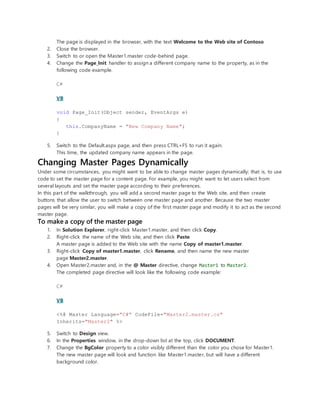The page is displayed in the browser, with the text Welcome to the Web site of Contoso
2. Close the browser.
3. Switch to or open the Master1.master code-behind page.
4. Change the Page_Init handler to assign a different company name to the property, as in the
following code example.
C#
VB
void Page_Init(Object sender, EventArgs e)
{
this.CompanyName = "New Company Name";
}
5. Switch to the Default.aspx page, and then press CTRL+F5 to run it again.
This time, the updated company name appears in the page.
Changing Master Pages Dynamically
Under some circumstances, you might want to be able to change master pages dynamically; that is, to use
code to set the master page for a content page. For example, you might want to let users select from
several layouts and set the master page according to their preferences.
In this part of the walkthrough, you will add a second master page to the Web site, and then create
buttons that allow the user to switch between one master page and another. Because the two master
pages will be very similar, you will make a copy of the first master page and modify it to act as the second
master page.
To make a copy of the master page
1. In Solution Explorer, right-click Master1.master, and then click Copy.
2. Right-click the name of the Web site, and then click Paste.
A master page is added to the Web site with the name Copy of master1.master.
3. Right-click Copy of master1.master, click Rename, and then name the new master
page Master2.master.
4. Open Master2.master and, in the @ Master directive, change Master1 to Master2.
The completed page directive will look like the following code example:
C#
VB
<%@ Master Language="C#" CodeFile="Master2.master.cs"
Inherits="Master2" %>
5. Switch to Design view.
6. In the Properties window, in the drop-down list at the top, click DOCUMENT.
7. Change the BgColor property to a color visibly different than the color you chose for Master1.
The new master page will look and function like Master1.master, but will have a different
background color.
 