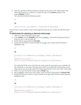 8. Open the code file for Master2.master and change the class name in the master page's code-
behind file fromMaster1 to Master2 to match the value of the Inherits attribute in the
page's @ Master directive.
The code will look like the following example:
C#
VB
public partial class Master2 : System.Web.UI.MasterPage
The next step is to add a button to each master page that allows the user to select the alternate master
page.
To add buttons for selecting an alternate master page
1. Switch to or open the Master2.master page.
2. In the Toolbox, from the Standard node, drag a LinkButton control onto the page and place it
below the menu in the top table cell.
3. Set the button's Text property to First Color.
4. Double-click the button to create a handler for its Click event, and then add the following
highlighted code.
C#
VB
protected void LinkButton1_Click(Object sender, EventArgs e)
{
Session["masterpage"] =
"Master1.master";Response.Redirect(Request.Url.ToString());
}
The code loads the file name of the alternate master page into a persistent session variable, and
then reloads the current page. (The Url property returns a Uri object that references the current
page.) Shortly, you will create code in the content page that will use the name of the master page.
5. Switch to or open the Master1.master page in Design view.
6. Add a LinkButton control as you did in steps 1 and 2, and set its Text property to Second Color.
7. Double-click the Plain button to create a handler for its Click event, and then add the following
highlighted code.
C#
VB
protected void LinkButton1_Click(Object sender, EventArgs e)
{
Session["masterpage"] =
"Master2.master";Response.Redirect(Request.Url.ToString());
}
 