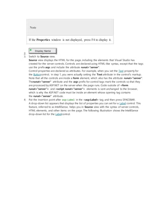 Note
If the Properties window is not displayed, press F4 to display it.
2.
3. Switch to Source view.
Source view displays the HTML for the page, including the elements that Visual Studio has
created for the server controls. Controls are declared using HTML-like syntax, except that the tags
use the prefix asp: and include the attribute runat="server".
Control properties are declared as attributes. For example, when you set the Text property for
the Buttoncontrol, in step 1, you were actually setting the Text attribute in the control's markup.
Note that all the controls are inside a form element, which also has the attribute runat="server".
Therunat="server" attribute and the asp: prefix for control tags mark the controls so that they
are processed by ASP.NET on the server when the page runs. Code outside of <form
runat="server"> and <script runat="server"> elements is sent unchanged to the browser,
which is why the ASP.NET code must be inside an element whose opening tag contains
the runat="server" attribute.
4. Put the insertion point after asp:Label in the <asp:Label> tag, and then press SPACEBAR.
A drop-down list appears that displays the list of properties you can set for a Label control. This
feature, referred to as IntelliSense, helps you in Source view with the syntax of server controls,
HTML elements, and other items on the page. The following illustration shows the IntelliSense
drop-down list for the Labelcontrol.
 