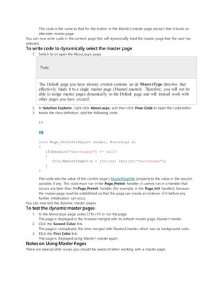 This code is the same as that for the button in the Master2.master page, except that it loads an
alternate master page.
You can now write code in the content page that will dynamically load the master page that the user has
selected.
To write code to dynamically select the master page
1. Switch to or open the About.aspx page.
Note
The Default page you have already created contains an @ MasterType directive that
effectively binds it to a single master page (Master1.master). Therefore, you will not be
able to assign master pages dynamically to the Default page and will instead work with
other pages you have created.
2. In Solution Explorer, right-click About.aspx, and then click View Code to open the code editor.
3. Inside the class definition, add the following code.
C#
VB
void Page_PreInit(Object sender, EventArgs e)
{
if(Session["masterpage"] != null)
{
this.MasterPageFile = (String) Session["masterpage"];
}
}
The code sets the value of the current page's MasterPageFile property to the value in the session
variable, if any. This code must run in the Page_PreInit handler; it cannot run in a handler that
occurs any later than thePage_PreInit handler (for example, in the Page_Init handler), because
the master page must be established so that the page can create an instance of it before any
further initialization can occur.
You can now test the dynamic master pages.
To test the dynamic master pages
1. In the About.aspx page, press CTRL+F5 to run the page.
The page is displayed in the browser merged with its default master page, Master1.master.
2. Click the Second Color link.
The page is redisplayed, this time merged with Master2.master, which has no background color.
3. Click the First Color link.
The page is displayed using Master1.master again.
Notes on Using Master Pages
There are several other issues you should be aware of when working with a master page:
 