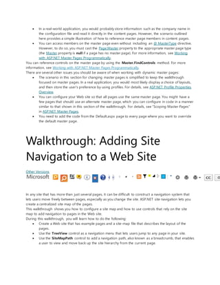 In a real-world application, you would probably store information such as the company name in
the configuration file and read it directly in the content pages. However, the scenario outlined
here provides a simple illustration of how to reference master page members in content pages.
 You can access members on the master page even without including an @ MasterType directive.
However, to do so, you must cast the Page.Master property to the appropriate master page type
(the Master property is null if a page has no master page). For more information, see Working
with ASP.NET Master Pages Programmatically.
You can reference controls on the master page by using the Master.FindControls method. For more
information, see Working with ASP.NET Master Pages Programmatically.
There are several other issues you should be aware of when working with dynamic master pages:
 The scenario in this section for changing master pages is simplified to keep the walkthrough
focused on master pages. In a real application, you would most likely display a choice of layouts,
and then store the user's preference by using profiles. For details, see ASP.NET Profile Properties
Overview.
 You can configure your Web site so that all pages use the same master page. You might have a
few pages that should use an alternate master page, which you can configure in code in a manner
similar to that shown in this section of the walkthrough. For details, see "Scoping Master Pages"
in ASP.NET Master Pages.
 You need to add the code from the Default.aspx page to every page where you want to override
the default master page.
Walkthrough: Adding Site
Navigation to a Web Site
Other Versions
In any site that has more than just several pages, it can be difficult to construct a navigation system that
lets users move freely between pages, especially as you change the site. ASP.NET site navigation lets you
create a centralized site map of the pages.
This walkthrough shows you how to configure a site map and how to use controls that rely on the site
map to add navigation to pages in the Web site.
During this walkthrough, you will learn how to do the following:
 Create a Web site that has example pages and a site-map file that describes the layout of the
pages.
 Use the TreeView control as a navigation menu that lets users jump to any page in your site.
 Use the SiteMapPath control to add a navigation path, also known as a breadcrumb, that enables
a user to view and move back up the site hierarchy from the current page.
 
