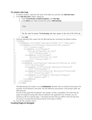 To create a site map
1. In Solution Explorer, right-click the name of the Web site, and then click Add New Item.
2. In the Add New Item <Path> dialog box:
a. Under Visual Studio installed templates, click Site Map.
b. In the Name box, Make sure that the name is Web.sitemap.
Note
The file must be named Web.sitemap and must appear in the root of the Web site.
c. Click Add.
3. Copy the following XML content into the Web.sitemap file, overwriting the default contents.
4. <siteMap>
5. <siteMapNode title="Home" description="Home" url="~/home.aspx" >
6. <siteMapNode title="Products" description="Our products"
7. url="~/Products.aspx">
8. <siteMapNode title="Hardware"
9. description="Hardware we offer"
10. url="~/Hardware.aspx" />
11. <siteMapNode title="Software"
12. description="Software for sale"
13. url="~/Software.aspx" />
14. </siteMapNode>
15. <siteMapNode title="Services" description="Services we offer"
16. url="~/Services.aspx">
17. <siteMapNode title="Training" description="Training"
18. url="~/Training.aspx" />
19. <siteMapNode title="Consulting" description="Consulting"
20. url="~/Consulting.aspx" />
21. <siteMapNode title="Support" description="Support"
22. url="~/Support.aspx" />
23. </siteMapNode>
24. </siteMapNode>
25. </siteMap>
The Web.sitemap file contains a set of siteMapNode elements that are nested to three levels. The
structure of each element is the same. The only difference among them is the location within the
XML hierarchy.
The URL of the pages that are defined in the sample .xml file is unqualified. This means that all
pages are treated as having URLs that are relative to the application root. However, you can
specify any URL for a specific page — the logical structure that you define in the site map does
not have to correspond to the physical layout of the pages in folders.
26. Save the file, and then close it.
Creating Pages to Navigate
 